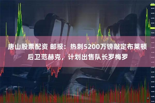 唐山股票配资 邮报：热刺5200万镑敲定布莱顿后卫范赫克，计划出售队长罗梅罗