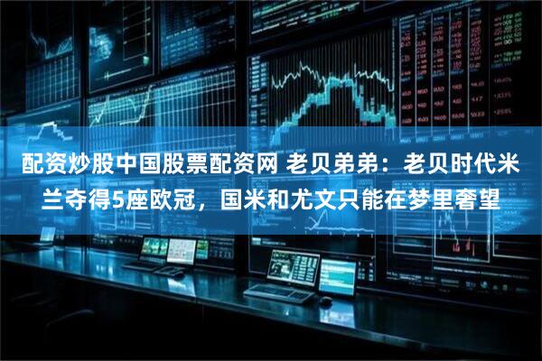 配资炒股中国股票配资网 老贝弟弟：老贝时代米兰夺得5座欧冠，国米和尤文只能在梦里奢望
