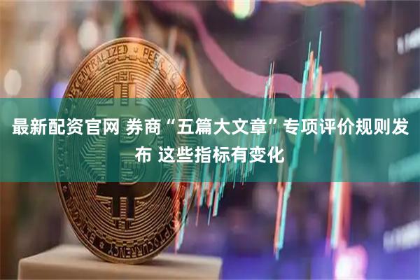 最新配资官网 券商“五篇大文章”专项评价规则发布 这些指标有变化