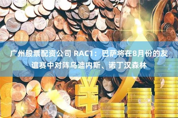 广州股票配资公司 RAC1：巴萨将在8月份的友谊赛中对阵乌迪内斯、诺丁汉森林