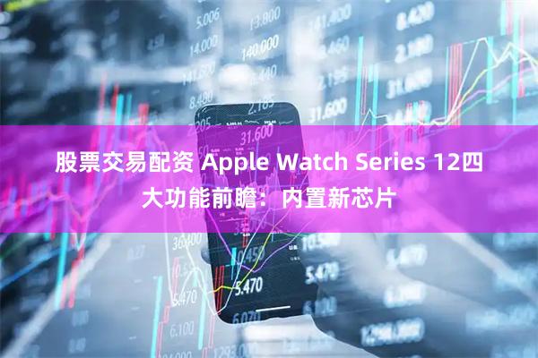 股票交易配资 Apple Watch Series 12四大功能前瞻：内置新芯片