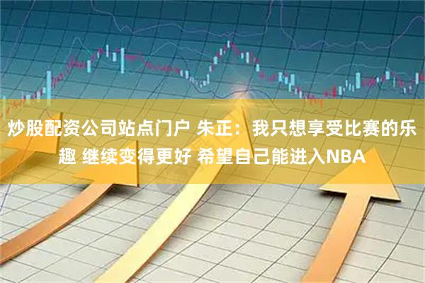 炒股配资公司站点门户 朱正：我只想享受比赛的乐趣 继续变得更好 希望自己能进入NBA