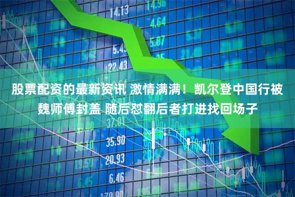 股票配资的最新资讯 激情满满！凯尔登中国行被魏师傅封盖 随后怼翻后者打进找回场子