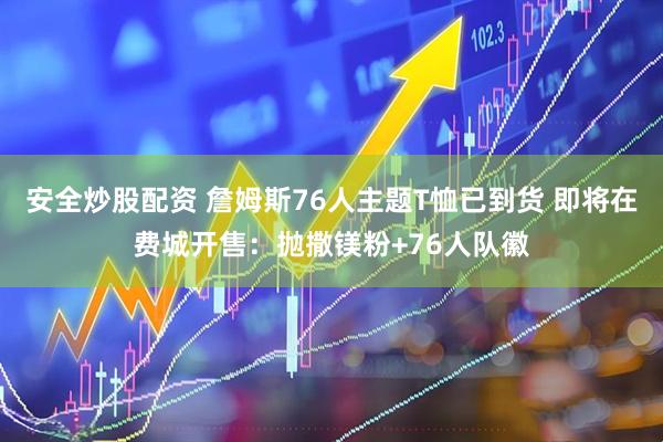 安全炒股配资 詹姆斯76人主题T恤已到货 即将在费城开售：抛撒镁粉+76人队徽
