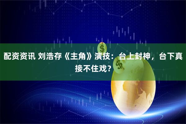 配资资讯 刘浩存《主角》演技：台上封神，台下真接不住戏？