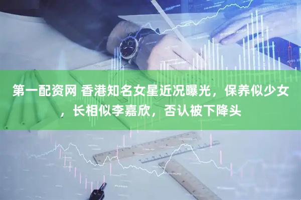 第一配资网 香港知名女星近况曝光，保养似少女，长相似李嘉欣，否认被下降头